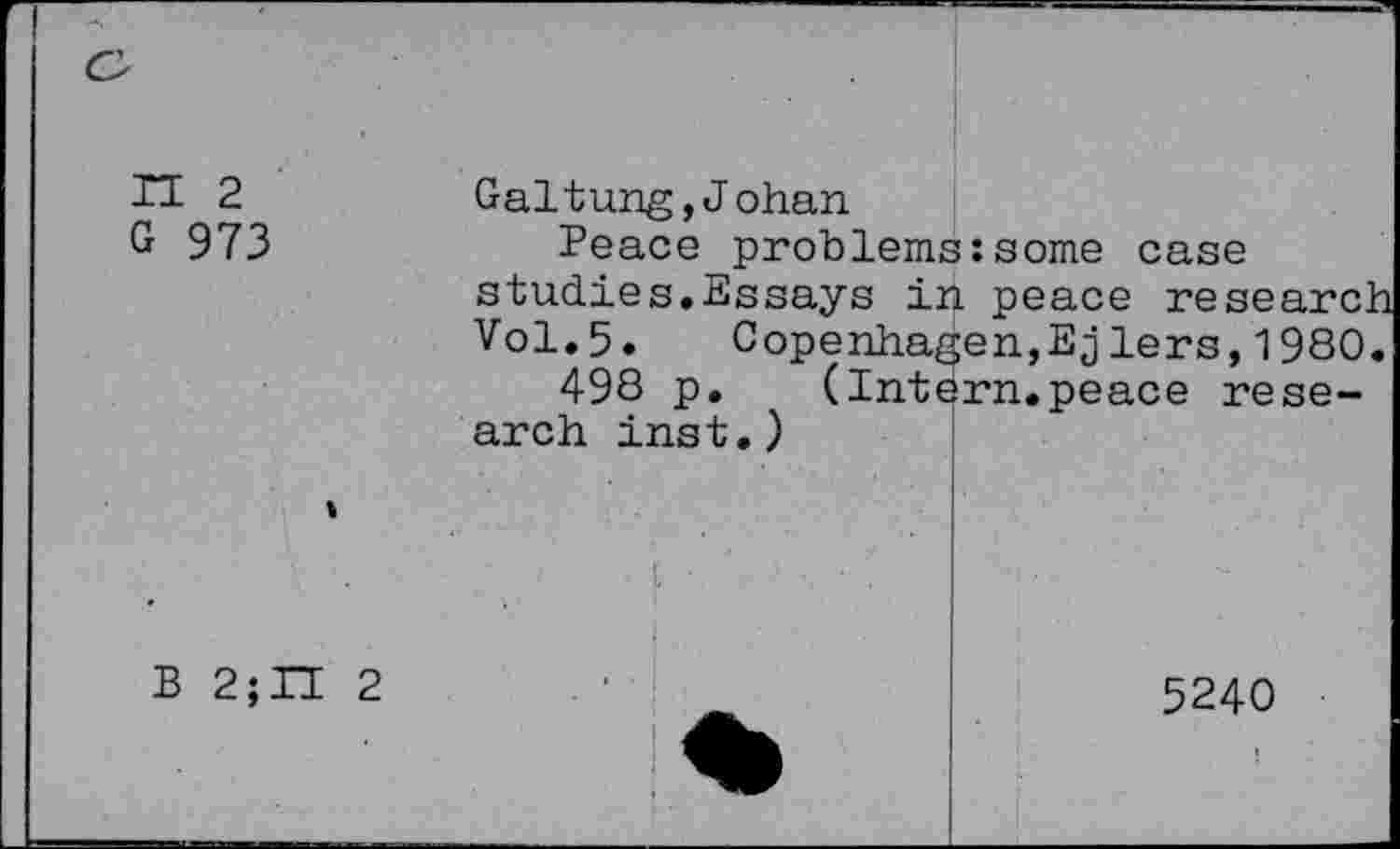 ﻿n 2
G 973
B 2;H 2
Galtung,Johan
Peace problems:some case studies.Essays in peace research Vol.5. Copenhagen,Ejlers, 1980.
498 p. (Intern.peace research inst.)
■
5240